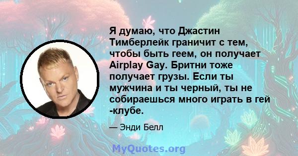 Я думаю, что Джастин Тимберлейк граничит с тем, чтобы быть геем, он получает Airplay Gay. Бритни тоже получает грузы. Если ты мужчина и ты черный, ты не собираешься много играть в гей -клубе.