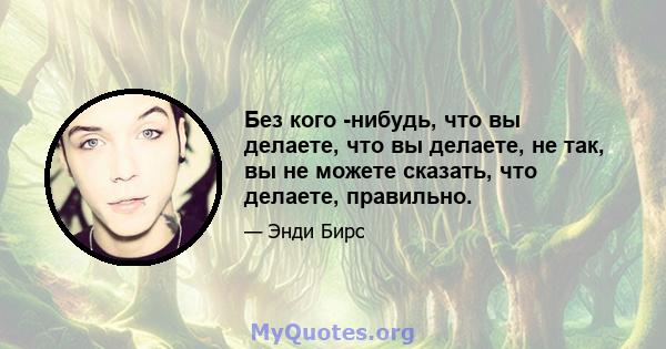 Без кого -нибудь, что вы делаете, что вы делаете, не так, вы не можете сказать, что делаете, правильно.