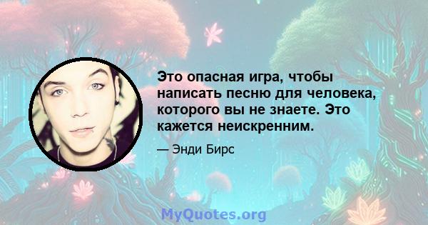 Это опасная игра, чтобы написать песню для человека, которого вы не знаете. Это кажется неискренним.