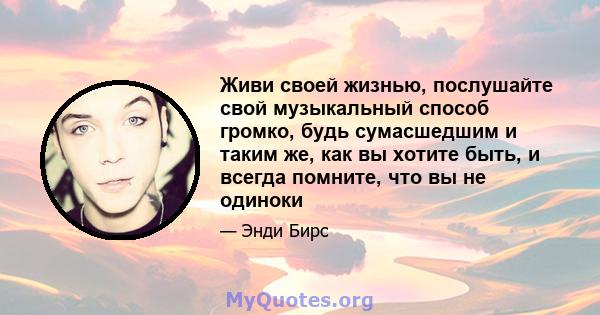 Живи своей жизнью, послушайте свой музыкальный способ громко, будь сумасшедшим и таким же, как вы хотите быть, и всегда помните, что вы не одиноки