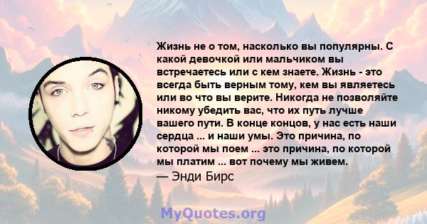 Жизнь не о том, насколько вы популярны. С какой девочкой или мальчиком вы встречаетесь или с кем знаете. Жизнь - это всегда быть верным тому, кем вы являетесь или во что вы верите. Никогда не позволяйте никому убедить