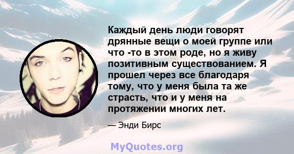 Каждый день люди говорят дрянные вещи о моей группе или что -то в этом роде, но я живу позитивным существованием. Я прошел через все благодаря тому, что у меня была та же страсть, что и у меня на протяжении многих лет.