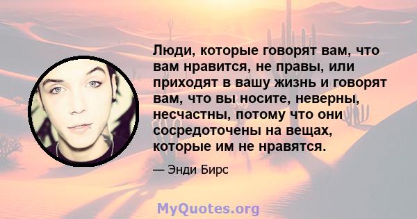 Люди, которые говорят вам, что вам нравится, не правы, или приходят в вашу жизнь и говорят вам, что вы носите, неверны, несчастны, потому что они сосредоточены на вещах, которые им не нравятся.