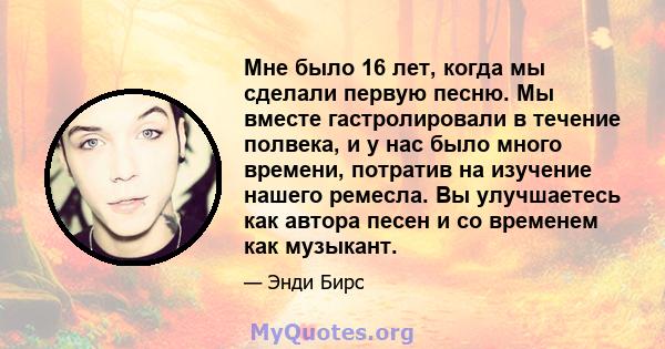 Мне было 16 лет, когда мы сделали первую песню. Мы вместе гастролировали в течение полвека, и у нас было много времени, потратив на изучение нашего ремесла. Вы улучшаетесь как автора песен и со временем как музыкант.