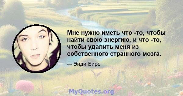 Мне нужно иметь что -то, чтобы найти свою энергию, и что -то, чтобы удалить меня из собственного странного мозга.