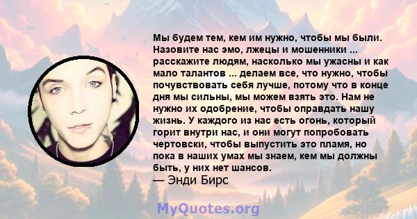 Мы будем тем, кем им нужно, чтобы мы были. Назовите нас эмо, лжецы и мошенники ... расскажите людям, насколько мы ужасны и как мало талантов ... делаем все, что нужно, чтобы почувствовать себя лучше, потому что в конце