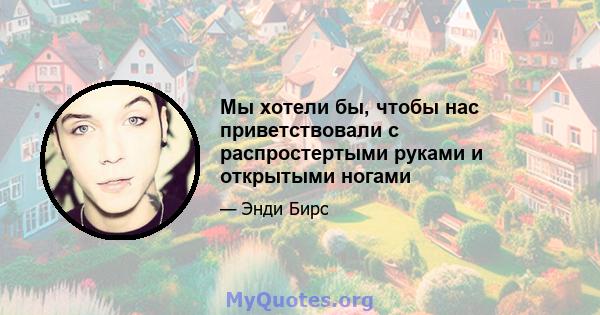 Мы хотели бы, чтобы нас приветствовали с распростертыми руками и открытыми ногами