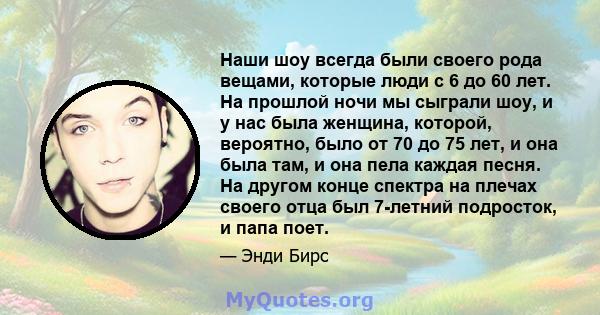 Наши шоу всегда были своего рода вещами, которые люди с 6 до 60 лет. На прошлой ночи мы сыграли шоу, и у нас была женщина, которой, вероятно, было от 70 до 75 лет, и она была там, и она пела каждая песня. На другом