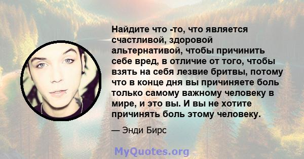 Найдите что -то, что является счастливой, здоровой альтернативой, чтобы причинить себе вред, в отличие от того, чтобы взять на себя лезвие бритвы, потому что в конце дня вы причиняете боль только самому важному человеку 