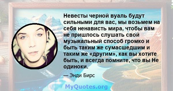 Невесты черной вуаль будут сильными для вас, мы возьмем на себя ненависть мира, чтобы вам не пришлось слушать свой музыкальный способ громко и быть таким же сумасшедшим и таким же «другим», как вы хотите быть, и всегда