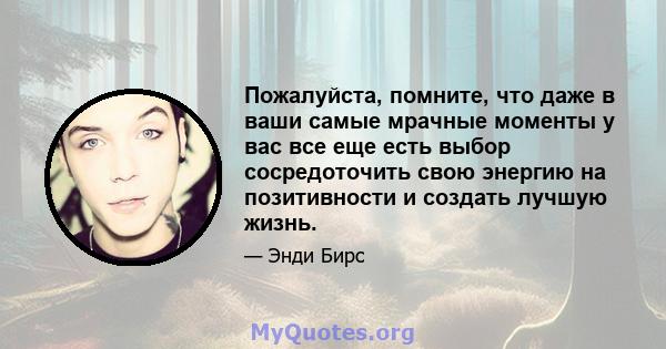 Пожалуйста, помните, что даже в ваши самые мрачные моменты у вас все еще есть выбор сосредоточить свою энергию на позитивности и создать лучшую жизнь.