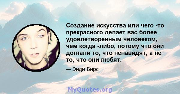 Создание искусства или чего -то прекрасного делает вас более удовлетворенным человеком, чем когда -либо, потому что они догнали то, что ненавидят, а не то, что они любят.