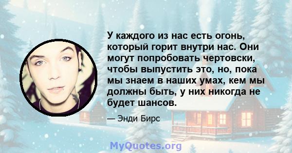 У каждого из нас есть огонь, который горит внутри нас. Они могут попробовать чертовски, чтобы выпустить это, но, пока мы знаем в наших умах, кем мы должны быть, у них никогда не будет шансов.