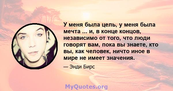 У меня была цель, у меня была мечта ... и, в конце концов, независимо от того, что люди говорят вам, пока вы знаете, кто вы, как человек, ничто иное в мире не имеет значения.