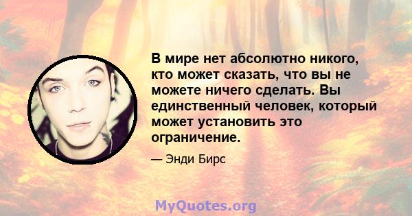 В мире нет абсолютно никого, кто может сказать, что вы не можете ничего сделать. Вы единственный человек, который может установить это ограничение.