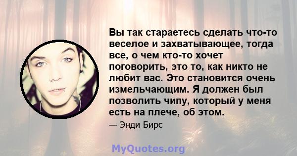 Вы так стараетесь сделать что-то веселое и захватывающее, тогда все, о чем кто-то хочет поговорить, это то, как никто не любит вас. Это становится очень измельчающим. Я должен был позволить чипу, который у меня есть на