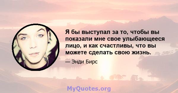 Я бы выступал за то, чтобы вы показали мне свое улыбающееся лицо, и как счастливы, что вы можете сделать свою жизнь.