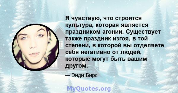 Я чувствую, что строится культура, которая является праздником агонии. Существует также праздник изгоя, в той степени, в которой вы отделяете себя негативно от людей, которые могут быть вашим другом.