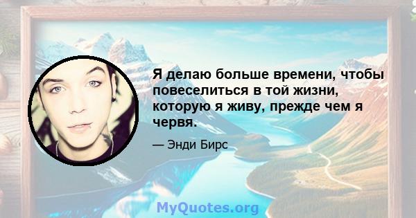 Я делаю больше времени, чтобы повеселиться в той жизни, которую я живу, прежде чем я червя.