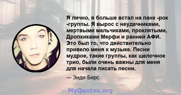 Я лично, я больше встал на панк -рок -группы. Я вырос с неудачниками, мертвыми мальчиками, проклятыми, Дропкиками Мерфи и ранней АФИ. Это был то, что действительно привело меня к музыке. Песни мудрое, такие группы, как