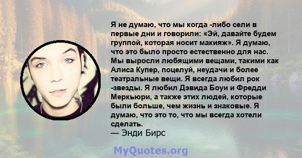 Я не думаю, что мы когда -либо сели в первые дни и говорили: «Эй, давайте будем группой, которая носит макияж». Я думаю, что это было просто естественно для нас. Мы выросли любящими вещами, такими как Алиса Купер,