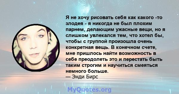 Я не хочу рисовать себя как какого -то злодея - я никогда не был плохим парнем, делающим ужасные вещи, но я слишком увлекался тем, что хотел бы, чтобы с группой произошла очень конкретная вещь. В конечном счете, мне