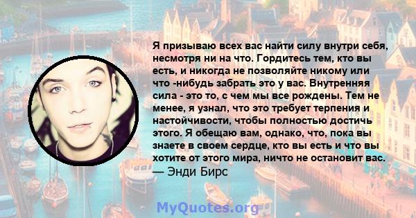 Я призываю всех вас найти силу внутри себя, несмотря ни на что. Гордитесь тем, кто вы есть, и никогда не позволяйте никому или что -нибудь забрать это у вас. Внутренняя сила - это то, с чем мы все рождены. Тем не менее, 