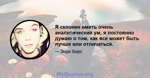 Я склонен иметь очень аналитический ум, я постоянно думаю о том, как все может быть лучше или отличаться.