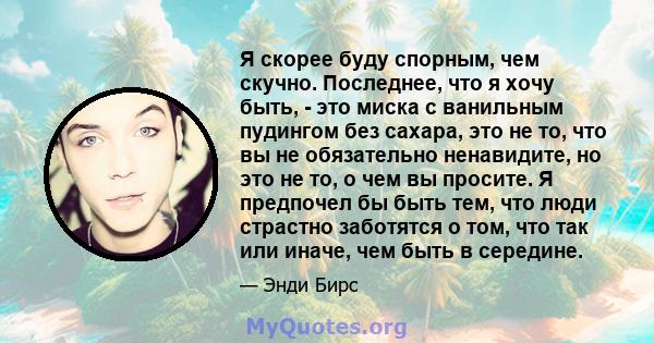 Я скорее буду спорным, чем скучно. Последнее, что я хочу быть, - это миска с ванильным пудингом без сахара, это не то, что вы не обязательно ненавидите, но это не то, о чем вы просите. Я предпочел бы быть тем, что люди