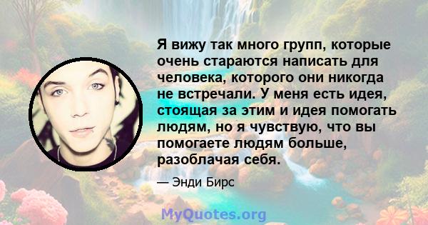 Я вижу так много групп, которые очень стараются написать для человека, которого они никогда не встречали. У меня есть идея, стоящая за этим и идея помогать людям, но я чувствую, что вы помогаете людям больше, разоблачая 