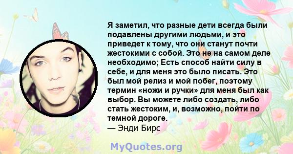 Я заметил, что разные дети всегда были подавлены другими людьми, и это приведет к тому, что они станут почти жестокими с собой. Это не на самом деле необходимо; Есть способ найти силу в себе, и для меня это было писать. 