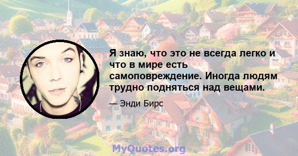 Я знаю, что это не всегда легко и что в мире есть самоповреждение. Иногда людям трудно подняться над вещами.