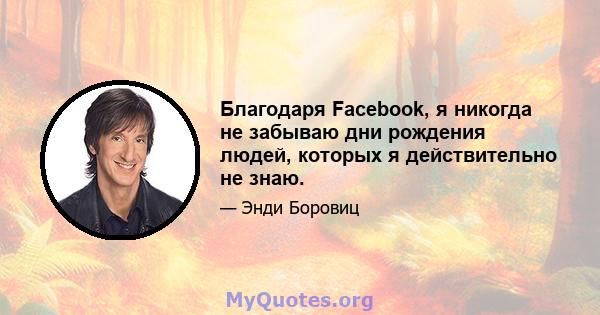 Благодаря Facebook, я никогда не забываю дни рождения людей, которых я действительно не знаю.