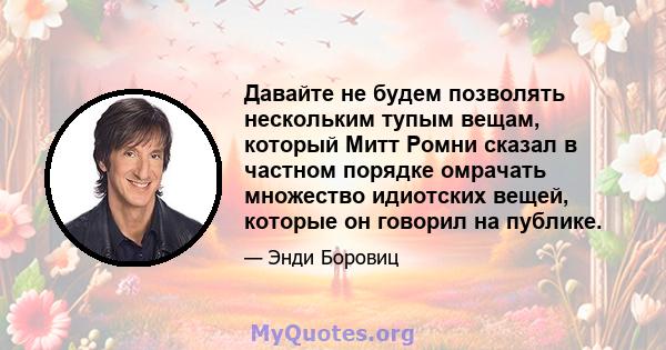 Давайте не будем позволять нескольким тупым вещам, который Митт Ромни сказал в частном порядке омрачать множество идиотских вещей, которые он говорил на публике.