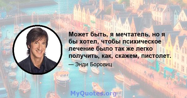 Может быть, я мечтатель, но я бы хотел, чтобы психическое лечение было так же легко получить, как, скажем, пистолет.