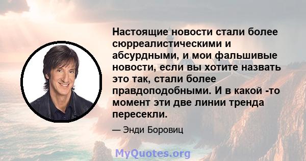 Настоящие новости стали более сюрреалистическими и абсурдными, и мои фальшивые новости, если вы хотите назвать это так, стали более правдоподобными. И в какой -то момент эти две линии тренда пересекли.