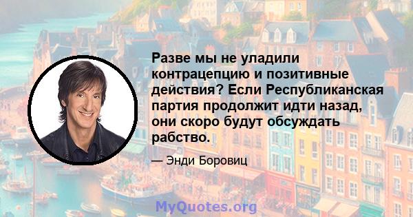 Разве мы не уладили контрацепцию и позитивные действия? Если Республиканская партия продолжит идти назад, они скоро будут обсуждать рабство.