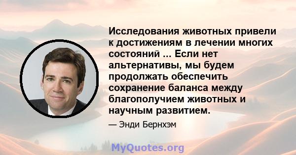 Исследования животных привели к достижениям в лечении многих состояний ... Если нет альтернативы, мы будем продолжать обеспечить сохранение баланса между благополучием животных и научным развитием.