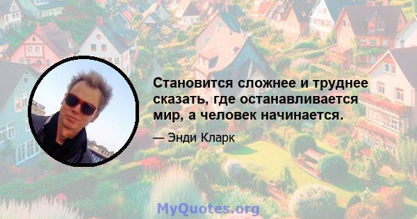 Становится сложнее и труднее сказать, где останавливается мир, а человек начинается.