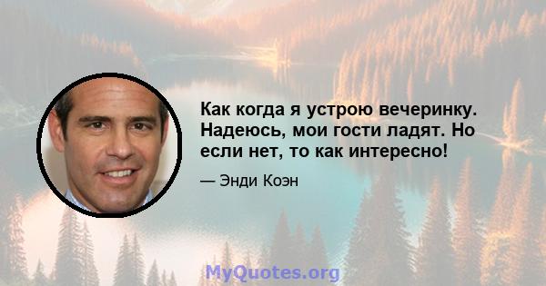 Как когда я устрою вечеринку. Надеюсь, мои гости ладят. Но если нет, то как интересно!