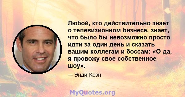 Любой, кто действительно знает о телевизионном бизнесе, знает, что было бы невозможно просто идти за один день и сказать вашим коллегам и боссам: «О да, я провожу свое собственное шоу».