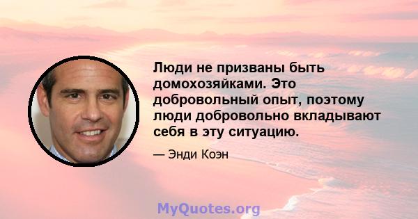 Люди не призваны быть домохозяйками. Это добровольный опыт, поэтому люди добровольно вкладывают себя в эту ситуацию.