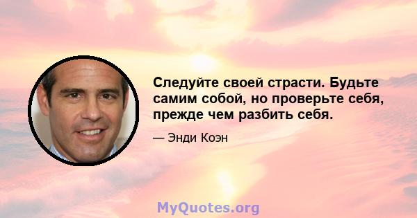 Следуйте своей страсти. Будьте самим собой, но проверьте себя, прежде чем разбить себя.