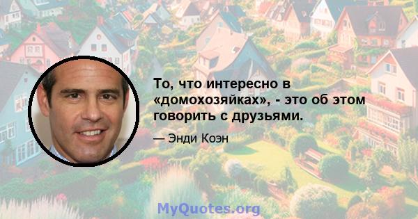 То, что интересно в «домохозяйках», - это об этом говорить с друзьями.