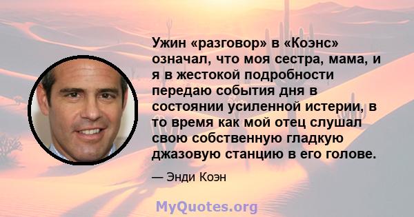 Ужин «разговор» в «Коэнс» означал, что моя сестра, мама, и я в жестокой подробности передаю события дня в состоянии усиленной истерии, в то время как мой отец слушал свою собственную гладкую джазовую станцию ​​в его