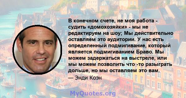 В конечном счете, не моя работа - судить «домохозяйки» - мы не редактируем на шоу; Мы действительно оставляем это аудитории. У нас есть определенный подмигивание, который является подмигиванием Браво. Мы можем