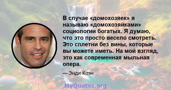 В случае «домохозяек» я называю «домохозяйками» социологии богатых. Я думаю, что это просто весело смотреть. Это сплетни без вины, которые вы можете иметь. На мой взгляд, это как современная мыльная опера.