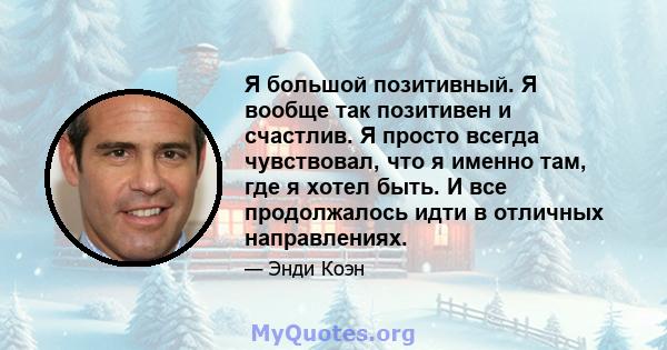 Я большой позитивный. Я вообще так позитивен и счастлив. Я просто всегда чувствовал, что я именно там, где я хотел быть. И все продолжалось идти в отличных направлениях.