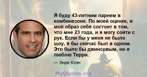 Я буду 43-летним парнем в комбинезоне. По моей оценке, и мой образ себя состоит в том, что мне 23 года, и я могу сойти с рук. Если бы у меня не было шоу, я бы сейчас был в одном. Это было бы джинсовым, но я люблю Терри.