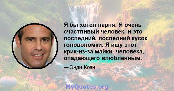 Я бы хотел парня. Я очень счастливый человек, и это последний, последний кусок головоломки. Я ищу этот крик-из-за майки, человека, опадающего влюбленным.